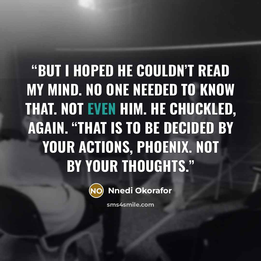 “But I hoped he couldn’t read my mind. No one needed to know that. Not even him. He chuckled, again. “That is to be decided by your actions, Phoenix. Not by your thoughts.” quote by Nnedi Okorafor
