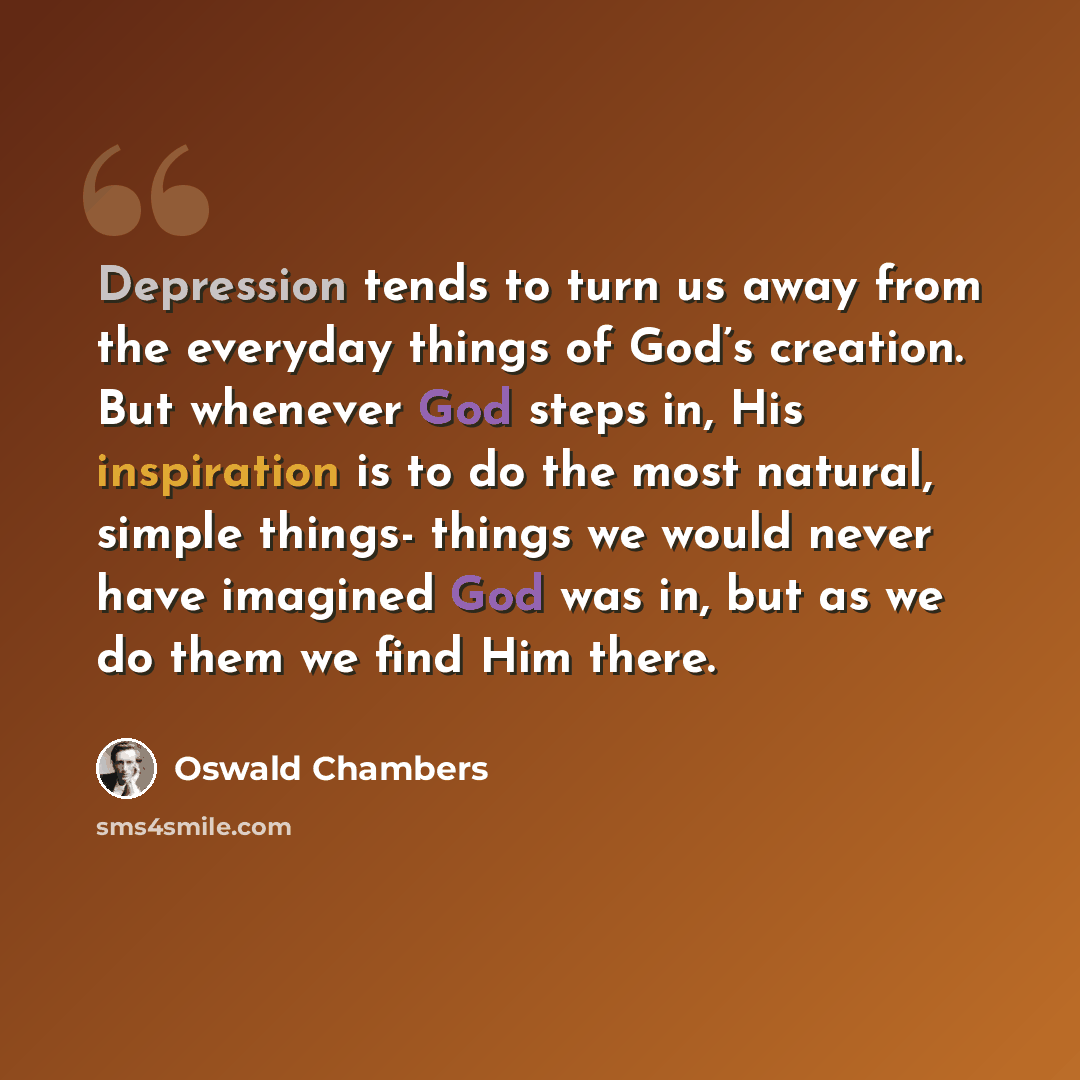 “Depression tends to turn us away from the everyday things of God’s creation. But whenever God steps in, His inspiration is to do the most natural, simple things- things we would never have imagined God was in, but as we do them we find Him there.” quote by Oswald Chambers