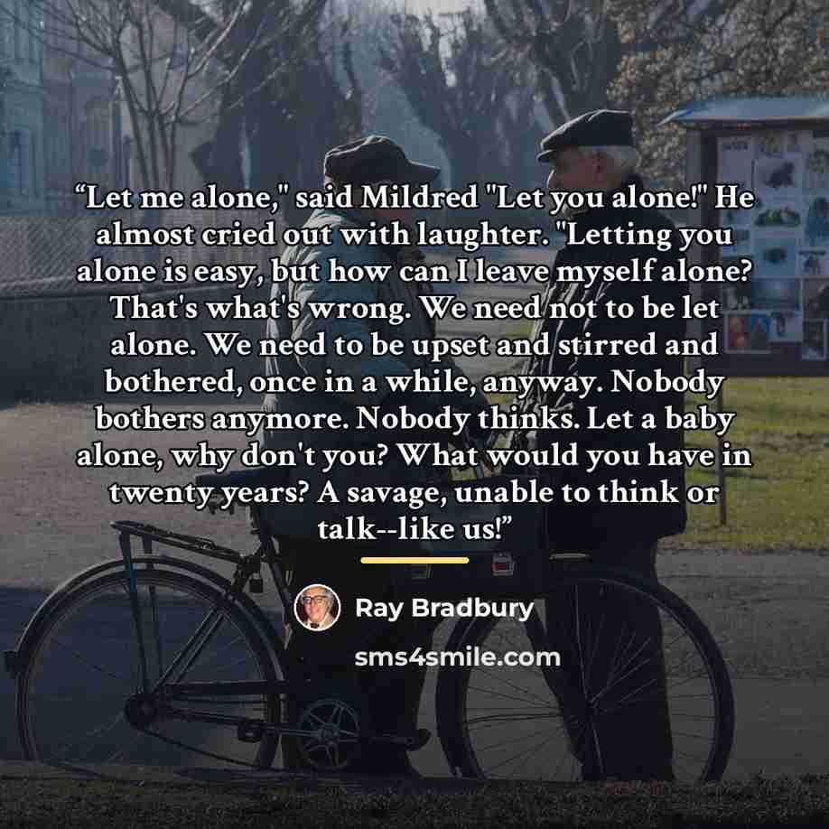 “Let me alone," said Mildred "Let you alone!" He almost cried out with laughter. "Letting you alone is easy, but how can I leave myself alone? That's what's wrong. We need not to be let alone. We need to be upset and stirred and bothered, once in a while, anyway. Nobody bothers anymore. Nobody…” quote by Ray Bradbury