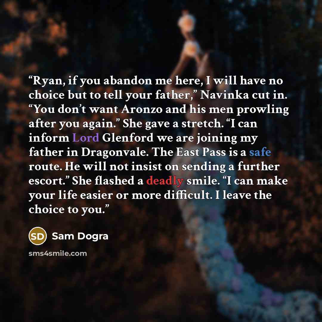 “Ryan, if you abandon me here, I will have no choice but to tell your father,” Navinka cut in. “You don’t want Aronzo and his men prowling after you again.” She gave a stretch. “I can inform Lord Glenford we are joining my father in Dragonvale. The East Pass is a safe route. He will not insist on…” quote by Sam Dogra