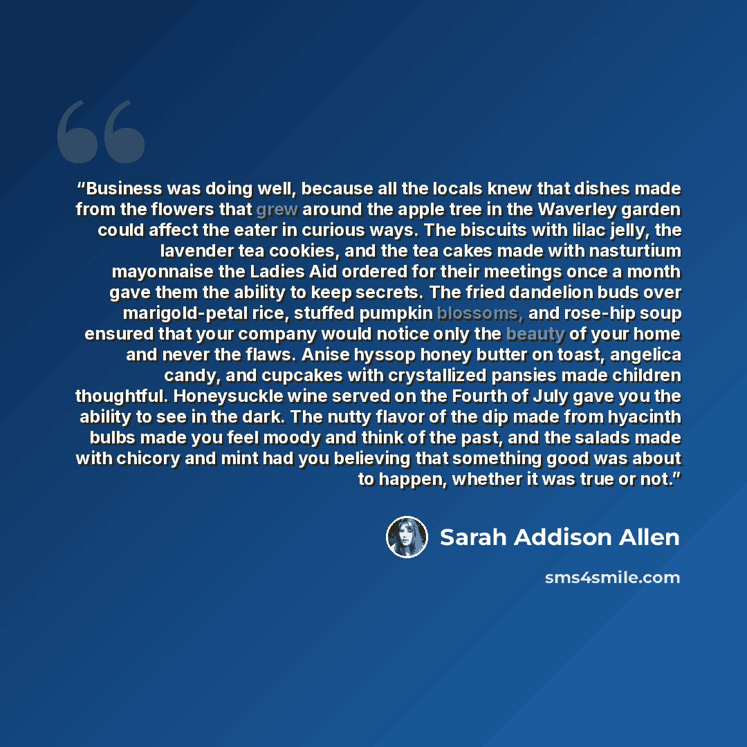 “Business was doing well, because all the locals knew that dishes made from the flowers that grew around the apple tree in the Waverley garden could affect the eater in curious ways. The biscuits with lilac jelly, the lavender tea cookies, and the tea cakes made with nasturtium mayonnaise the…” quote by Sarah Addison Allen