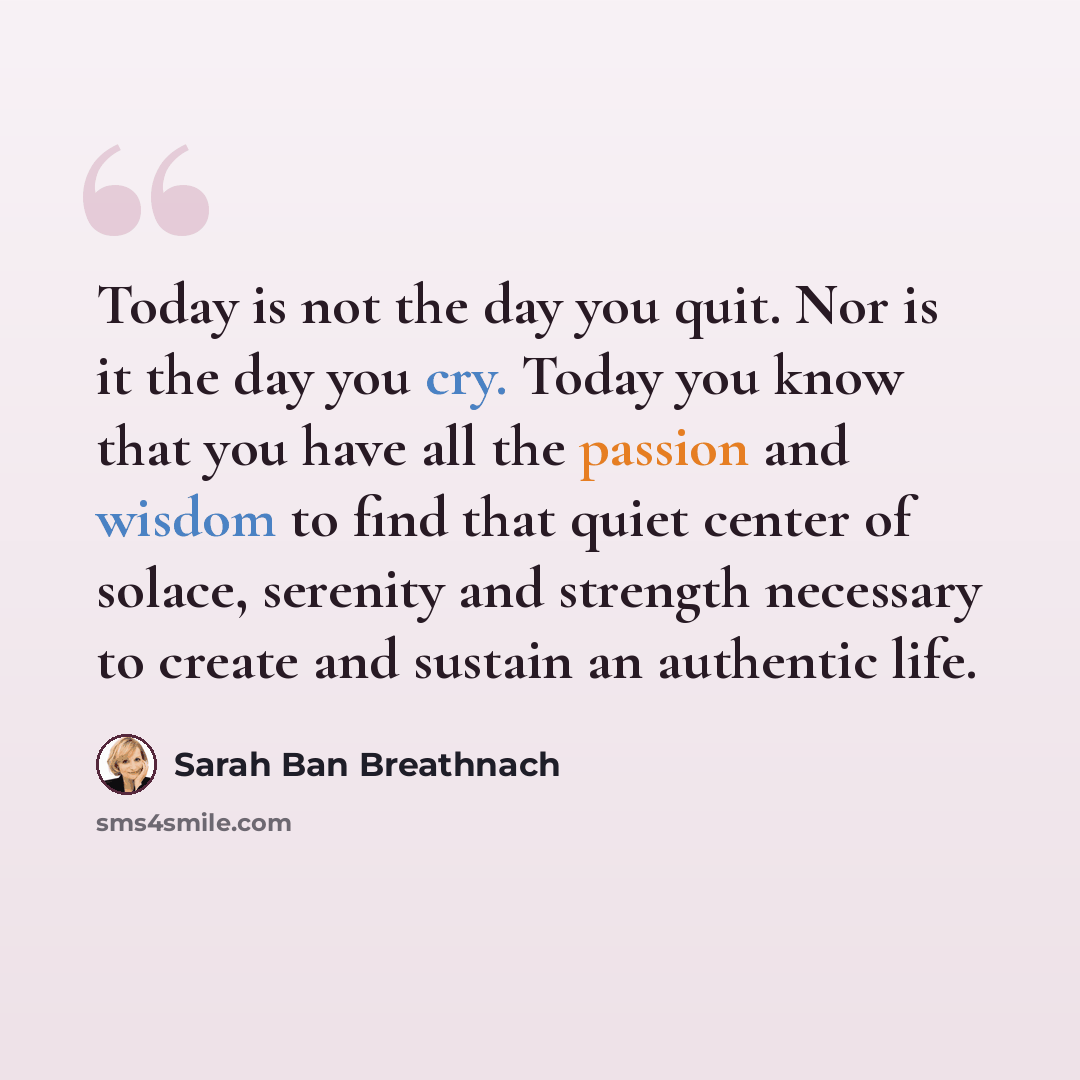 “Today is not the day you quit. Nor is it the day you cry. Today you know that you have all the passion and wisdom to find that quiet center of solace, serenity and strength necessary to create and sustain an authentic life.” quote by Sarah Ban Breathnach