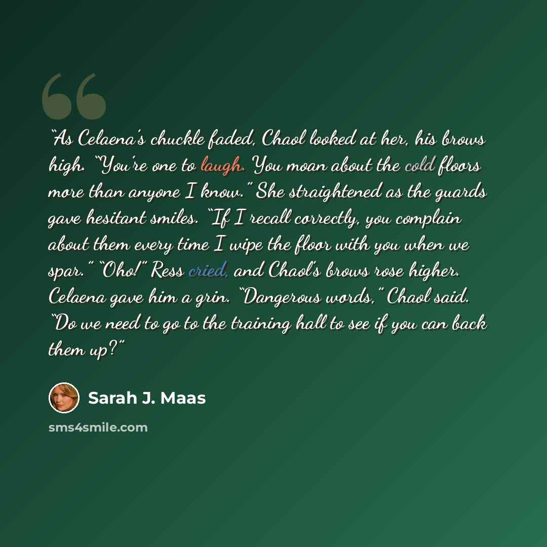 “As Celaena’s chuckle faded, Chaol looked at her, his brows high. “You’re one to laugh. You moan about the cold floors more than anyone I know.” She straightened as the guards gave hesitant smiles. “If I recall correctly, you complain about them every time I wipe the floor with you when we spar.”…” quote by Sarah J. Maas