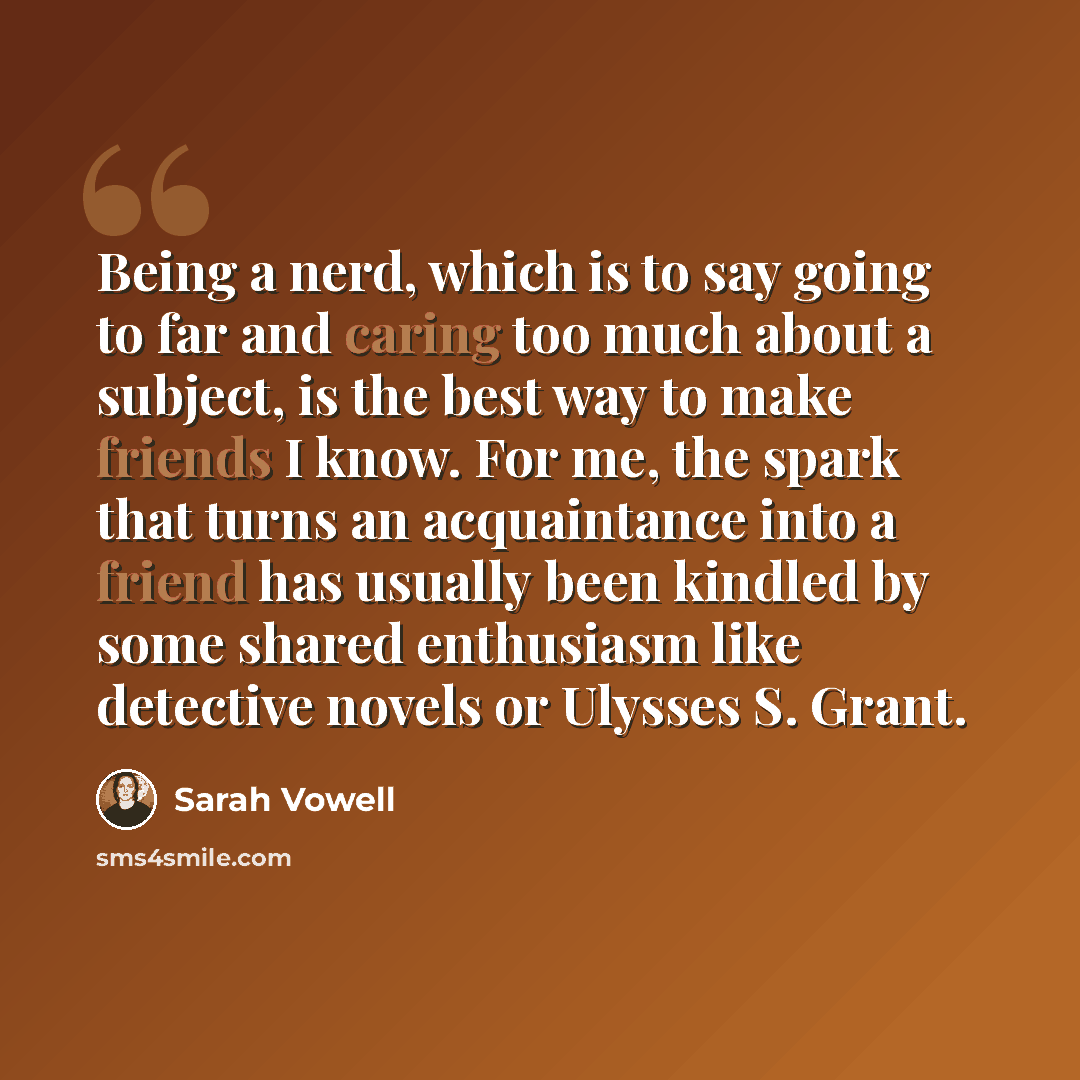 “Being a nerd, which is to say going to far and caring too much about a subject, is the best way to make friends I know. For me, the spark that turns an acquaintance into a friend has usually been kindled by some shared enthusiasm like detective novels or Ulysses S. Grant.” quote by Sarah Vowell