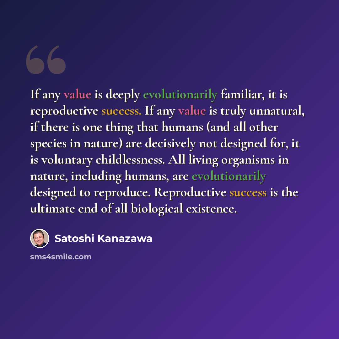 “If any value is deeply evolutionarily familiar, it is reproductive success. If any value is truly unnatural, if there is one thing that humans (and all other species in nature) are decisively not designed for, it is voluntary childlessness. All living organisms in nature, including humans, are…” quote by Satoshi Kanazawa