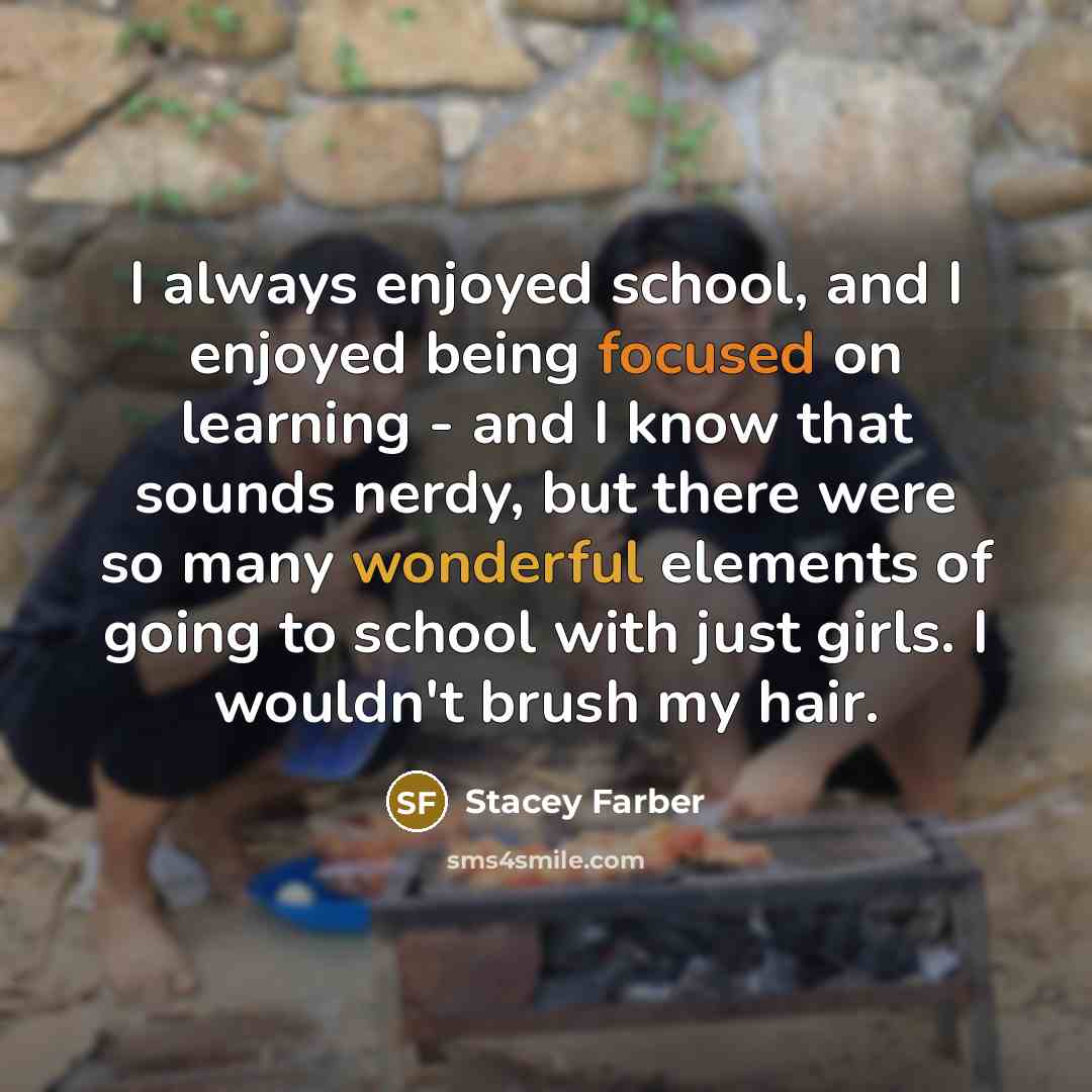“I always enjoyed school, and I enjoyed being focused on learning - and I know that sounds nerdy, but there were so many wonderful elements of going to school with just girls. I wouldn't brush my hair.” quote by Stacey Farber