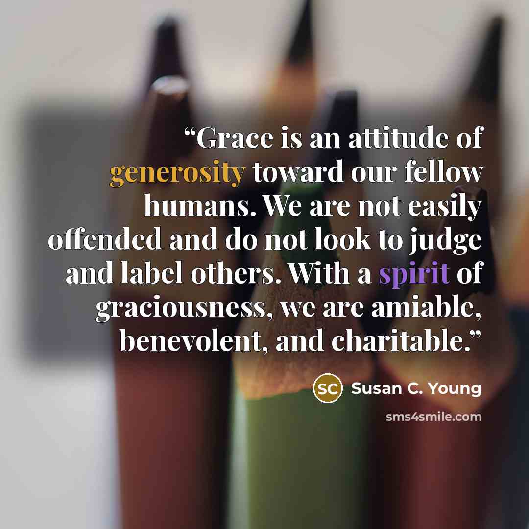 “Grace is an attitude of generosity toward our fellow humans. We are not easily offended and do not look to judge and label others. With a spirit of graciousness, we are amiable, benevolent, and charitable.” quote by Susan C. Young