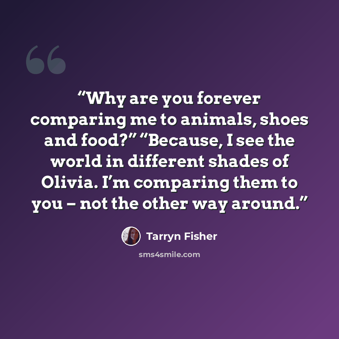 “Why are you forever comparing me to animals, shoes and food?” “Because, I see the world in different shades of Olivia. I’m comparing them to you – not the other way around.” quote by Tarryn Fisher