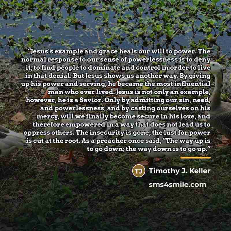 “Jesus’s example and grace heals our will to power. The normal response to our sense of powerlessness is to deny it, to find people to dominate and control in order to live in that denial. But Jesus shows us another way. By giving up his power and serving, he became the most influential man who…” quote by Timothy J. Keller