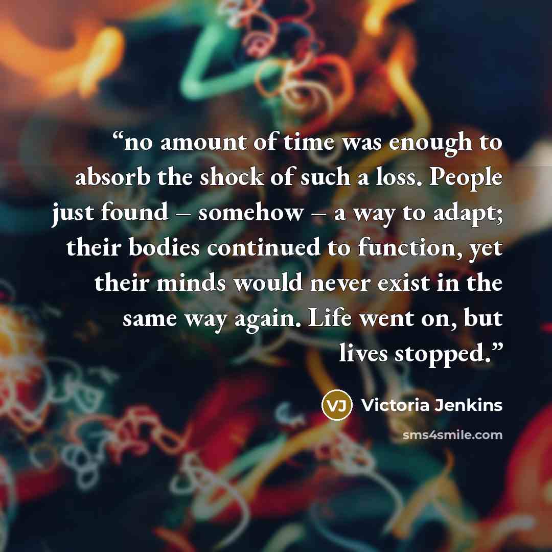 “no amount of time was enough to absorb the shock of such a loss. People just found – somehow – a way to adapt; their bodies continued to function, yet their minds would never exist in the same way again. Life went on, but lives stopped.” quote by Victoria Jenkins