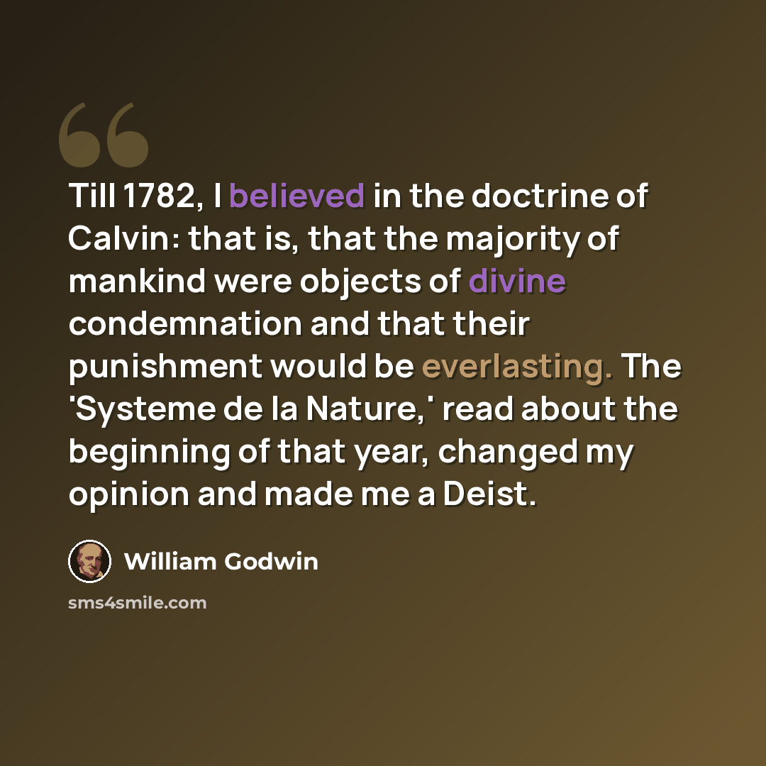 “Till 1782, I believed in the doctrine of Calvin: that is, that the majority of mankind were objects of divine condemnation and that their punishment would be everlasting. The 'Systeme de la Nature,' read about the beginning of that year, changed my opinion and made me a Deist.” quote by William Godwin