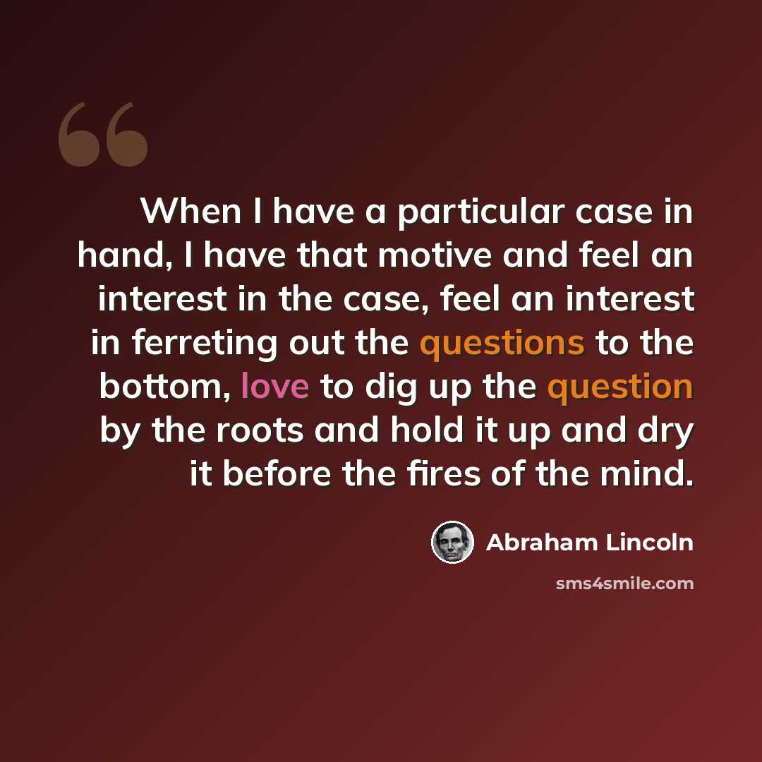 “When I have a particular case in hand, I have that motive and feel an interest in the case, feel an interest in ferreting out the questions to the bottom, love to dig up the question by the roots and hold it up and dry it before the fires of the mind.” quote by Abraham Lincoln