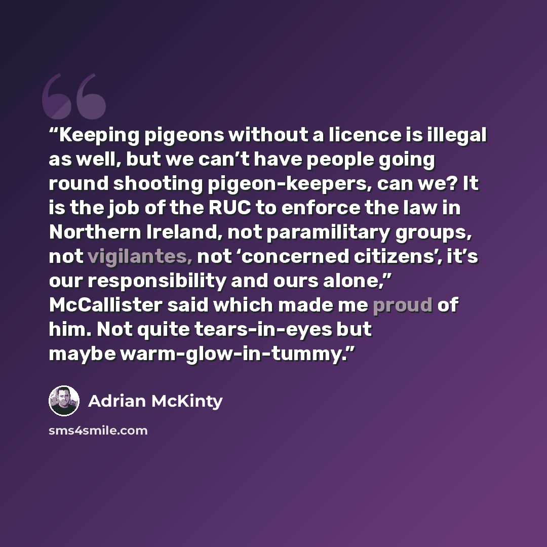 “Keeping pigeons without a licence is illegal as well, but we can’t have people going round shooting pigeon-keepers, can we? It is the job of the RUC to enforce the law in Northern Ireland, not paramilitary groups, not vigilantes, not ‘concerned citizens’, it’s our responsibility and ours alone,”…” quote by Adrian McKinty