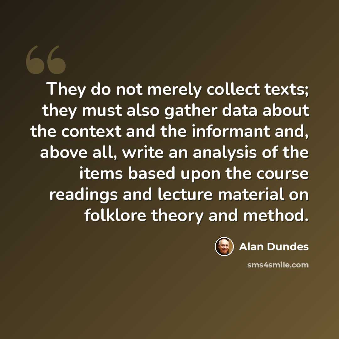 “They do not merely collect texts; they must also gather data about the context and the informant and, above all, write an analysis of the items based upon the course readings and lecture material on folklore theory and method.” quote by Alan Dundes