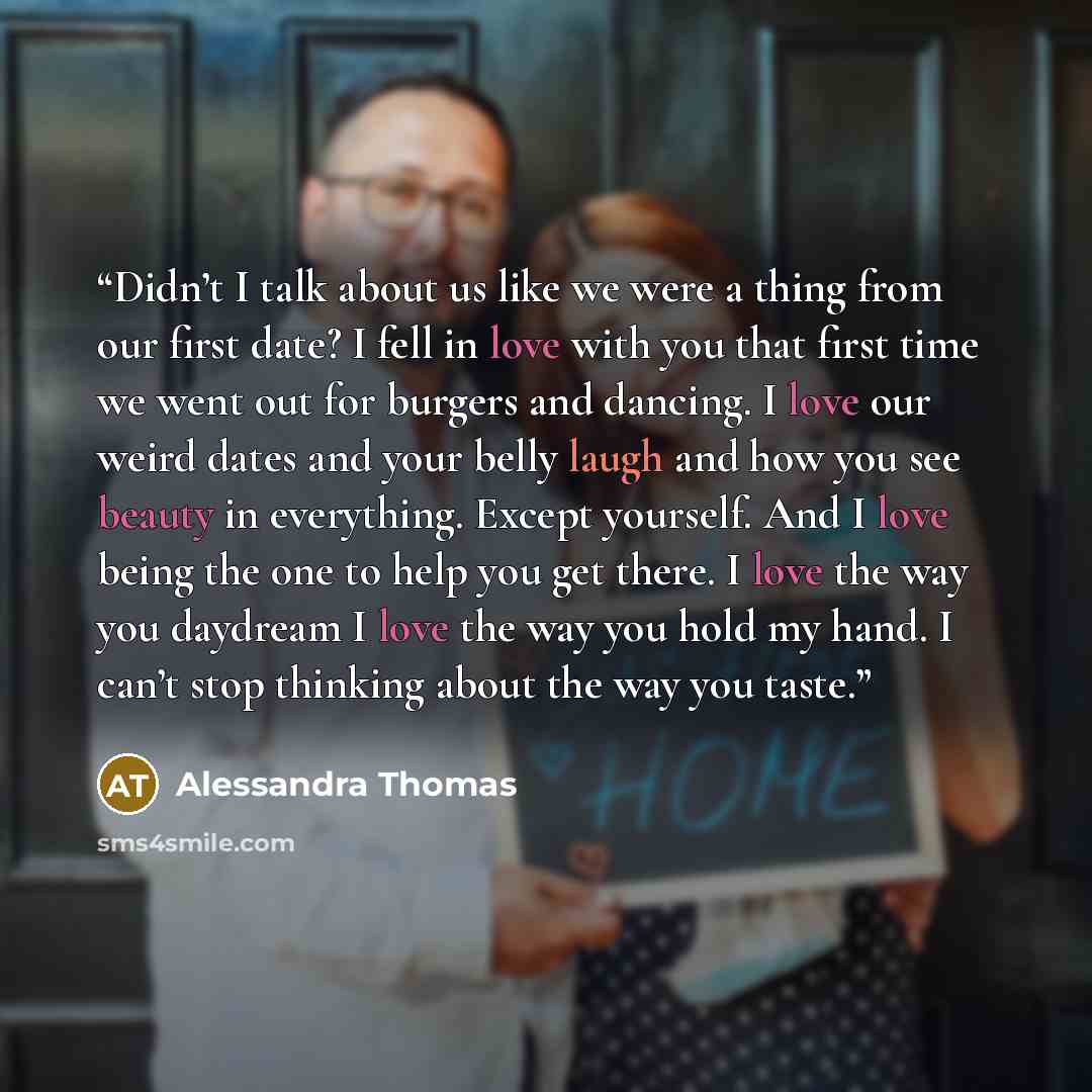“Didn’t I talk about us like we were a thing from our first date? I fell in love with you that first time we went out for burgers and dancing. I love our weird dates and your belly laugh and how you see beauty in everything. Except yourself. And I love being the one to help you get there. I love…” quote by Alessandra Thomas