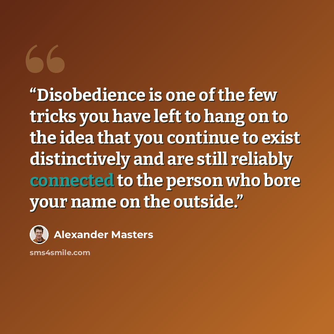 “Disobedience is one of the few tricks you have left to hang on to the idea that you continue to exist distinctively and are still reliably connected to the person who bore your name on the outside.” quote by Alexander Masters