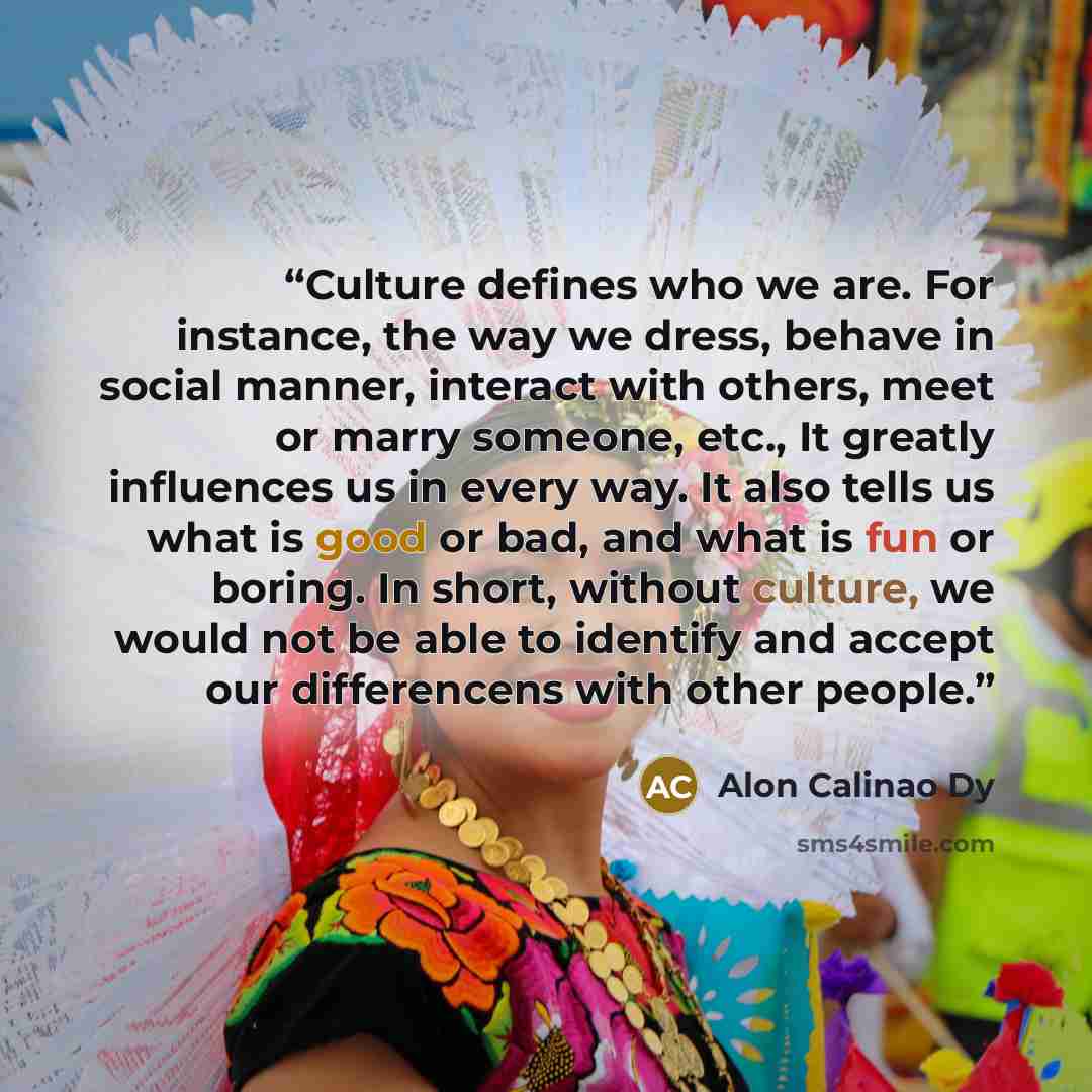 “Culture defines who we are. For instance, the way we dress, behave in social manner, interact with others, meet or marry someone, etc., It greatly influences us in every way. It also tells us what is good or bad, and what is fun or boring. In short, without culture, we would not be able to…” quote by Alon Calinao Dy