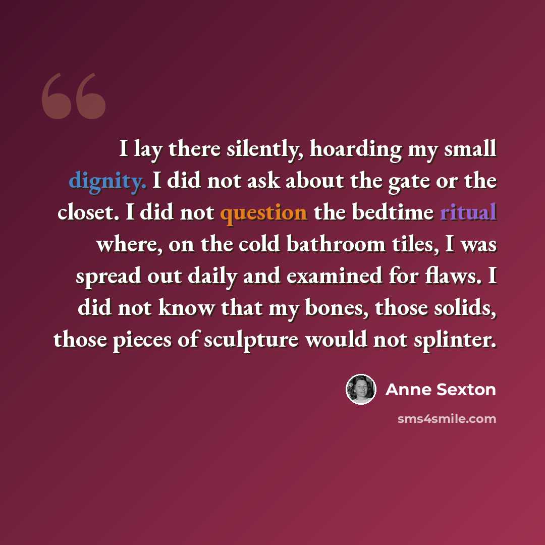“I lay there silently, hoarding my small dignity. I did not ask about the gate or the closet. I did not question the bedtime ritual where, on the cold bathroom tiles, I was spread out daily and examined for flaws. I did not know that my bones, those solids, those pieces of sculpture would not…” quote by Anne Sexton