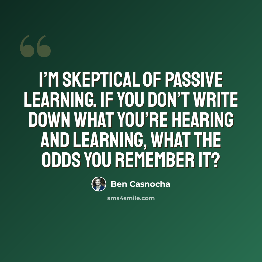“I’m skeptical of passive learning. If you don’t write down what you’re hearing and learning, what the odds you remember it?” quote by Ben Casnocha