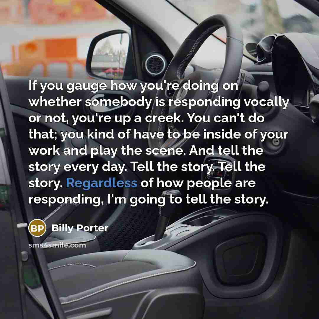 “If you gauge how you're doing on whether somebody is responding vocally or not, you're up a creek. You can't do that; you kind of have to be inside of your work and play the scene. And tell the story every day. Tell the story. Tell the story. Regardless of how people are responding, I'm going to…” quote by Billy Porter