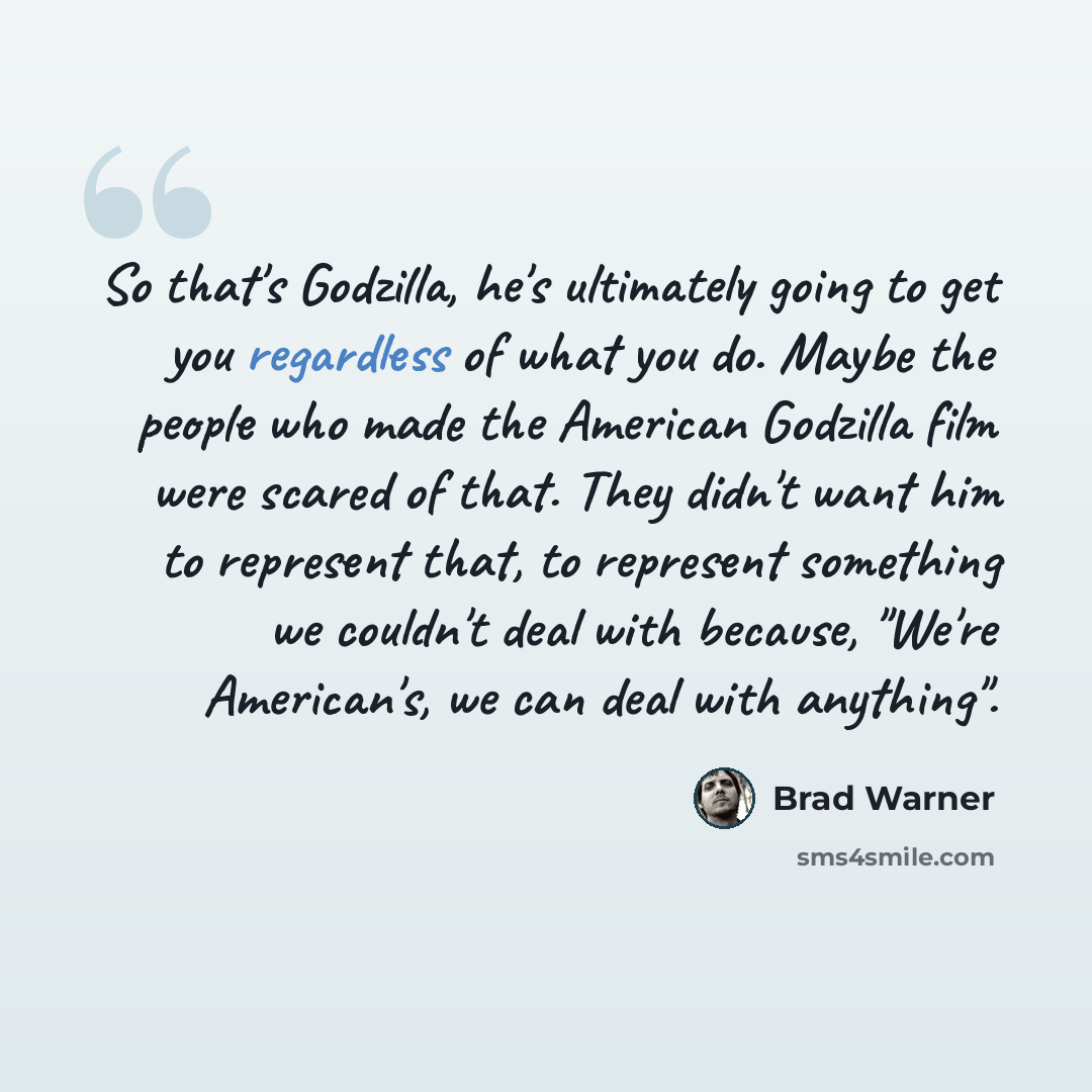 “So that's Godzilla, he's ultimately going to get you regardless of what you do. Maybe the people who made the American Godzilla film were scared of that. They didn't want him to represent that, to represent something we couldn't deal with because, "We're American's, we can deal with anything".” quote by Brad Warner