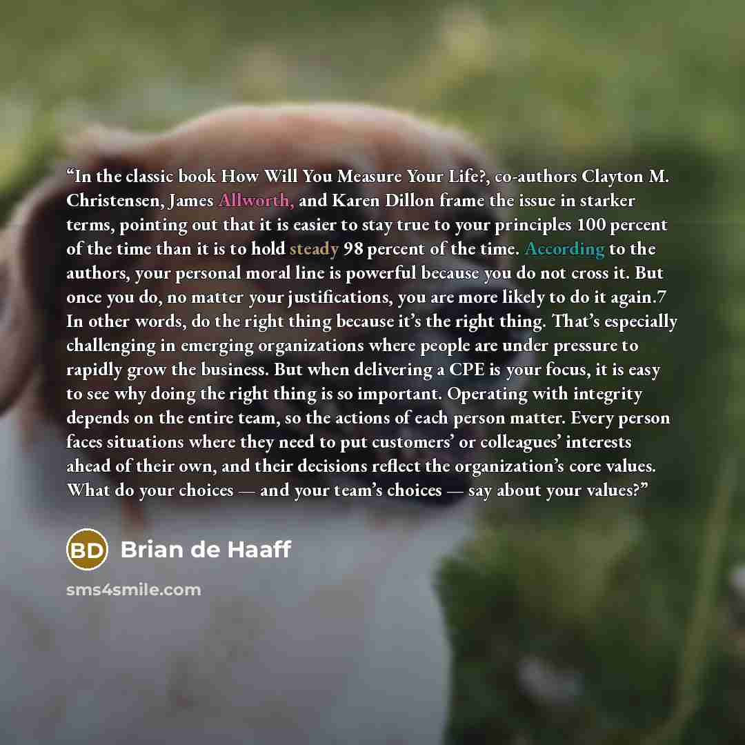 “In the classic book How Will You Measure Your Life?, co-authors Clayton M. Christensen, James Allworth, and Karen Dillon frame the issue in starker terms, pointing out that it is easier to stay true to your principles 100 percent of the time than it is to hold steady 98 percent of the time…” quote by Brian de Haaff