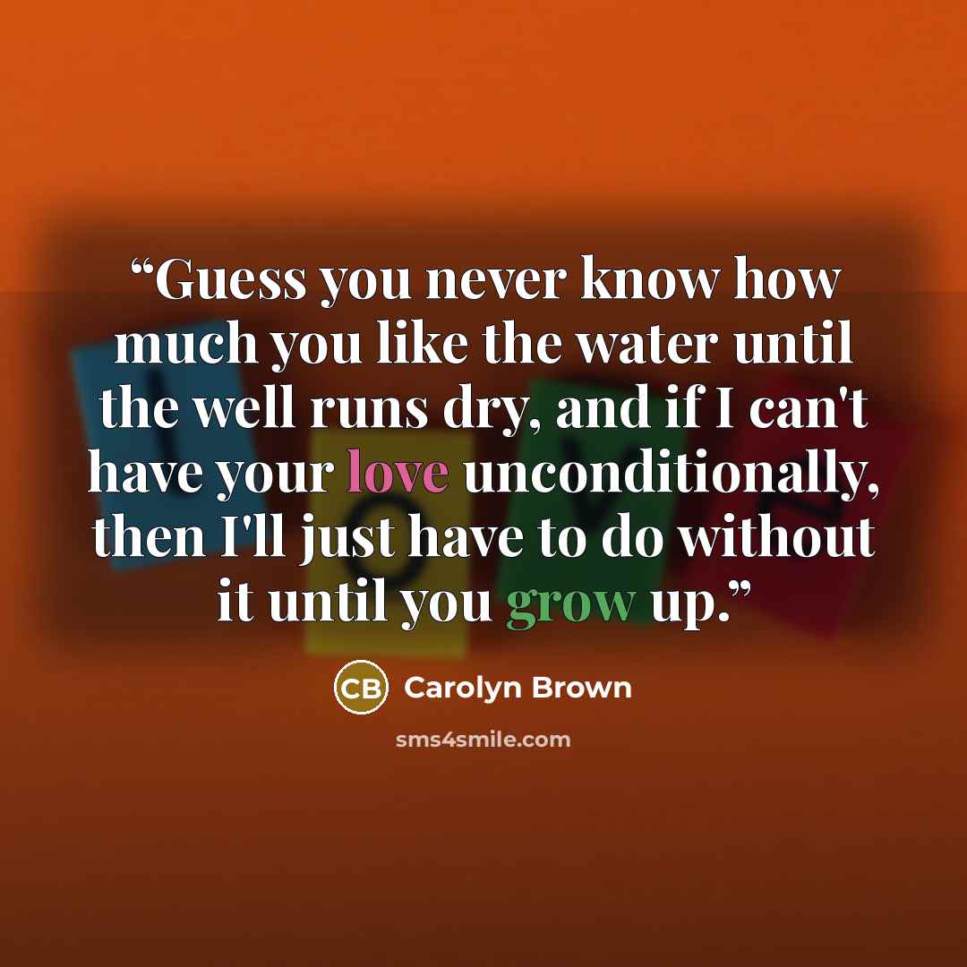 “Guess you never know how much you like the water until the well runs dry, and if I can't have your love unconditionally, then I'll just have to do without it until you grow up.” quote by Carolyn Brown