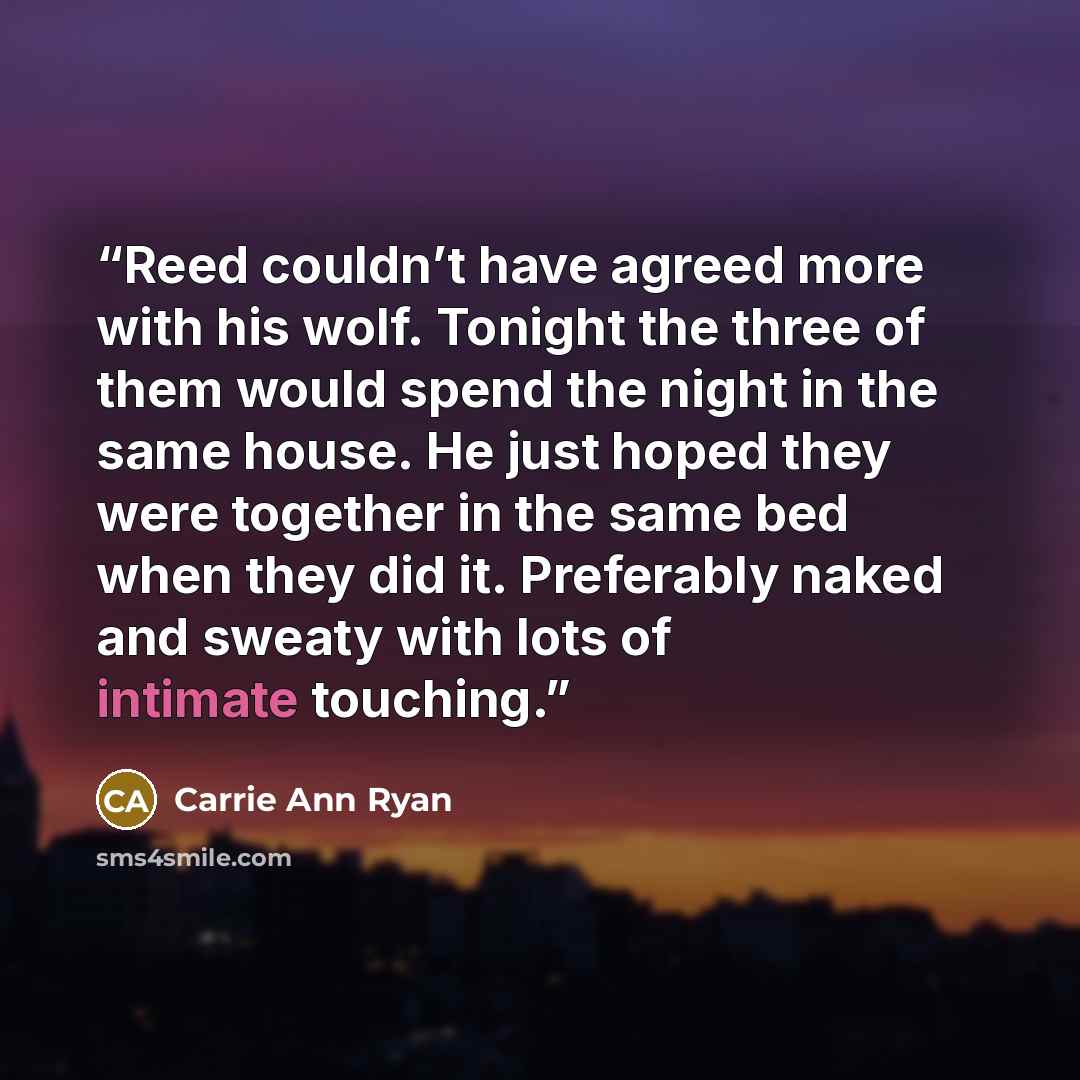 “Reed couldn’t have agreed more with his wolf. Tonight the three of them would spend the night in the same house. He just hoped they were together in the same bed when they did it. Preferably naked and sweaty with lots of intimate touching.” quote by Carrie Ann Ryan