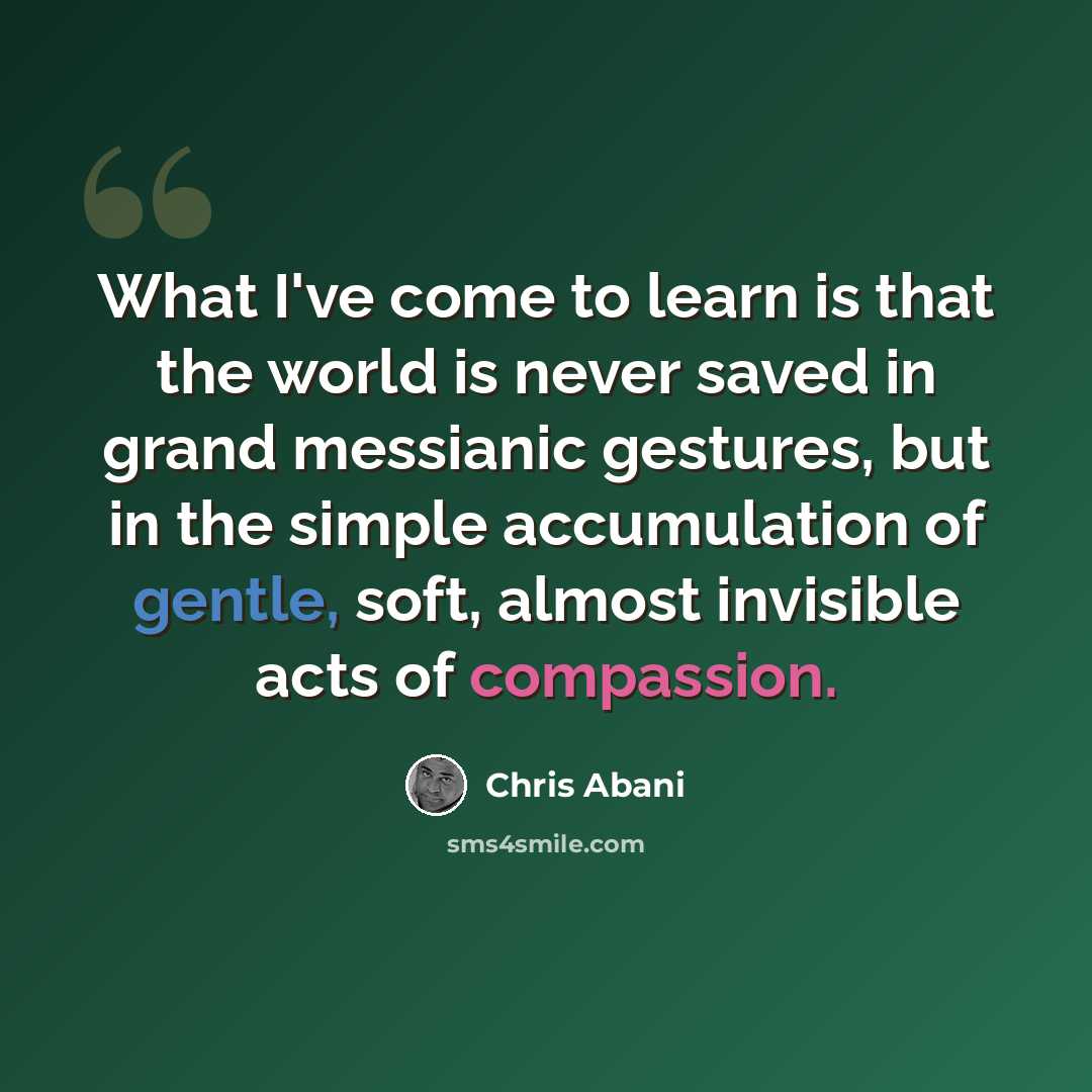 “What I've come to learn is that the world is never saved in grand messianic gestures, but in the simple accumulation of gentle, soft, almost invisible acts of compassion.” quote by Chris Abani