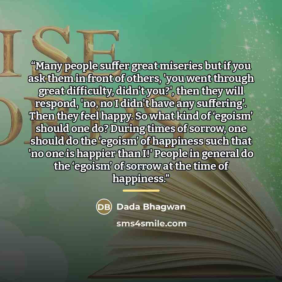 “Many people suffer great miseries but if you ask them in front of others, 'you went through great difficulty, didn't you?', then they will respond, 'no, no I didn't have any suffering'. Then they feel happy. So what kind of ‘egoism’ should one do? During times of sorrow, one should do the ‘egoism’…” quote by Dada Bhagwan