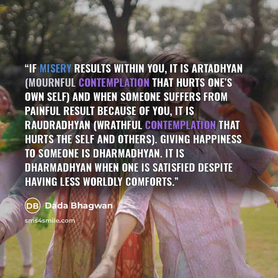 “If misery results within you, it is artadhyan (mournful contemplation that hurts one’s own self) and when someone suffers from painful result because of you, it is raudradhyan (wrathful contemplation that hurts the self and others). Giving happiness to someone is dharmadhyan. It is dharmadhyan…” quote by Dada Bhagwan