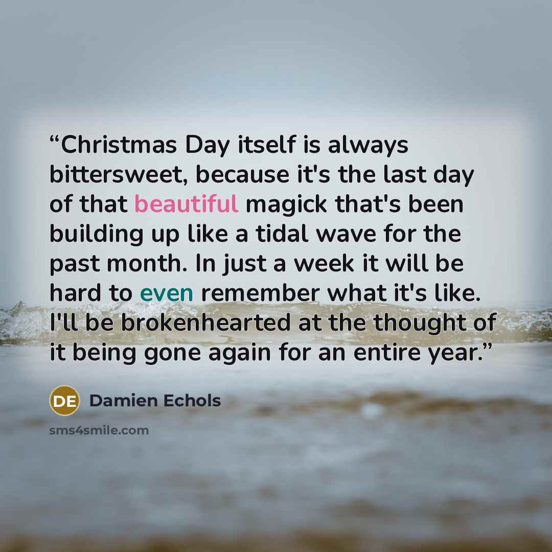 “Christmas Day itself is always bittersweet, because it's the last day of that beautiful magick that's been building up like a tidal wave for the past month. In just a week it will be hard to even remember what it's like. I'll be brokenhearted at the thought of it being gone again for an entire year.” quote by Damien Echols