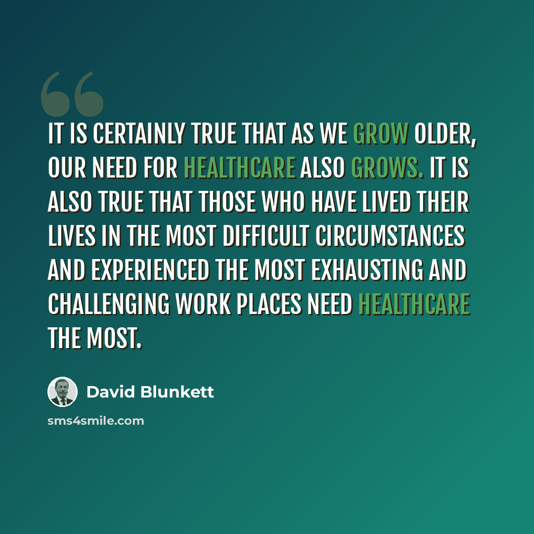 “It is certainly true that as we grow older, our need for healthcare also grows. It is also true that those who have lived their lives in the most difficult circumstances and experienced the most exhausting and challenging work places need healthcare the most.” quote by David Blunkett