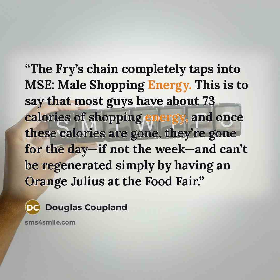 “The Fry’s chain completely taps into MSE: Male Shopping Energy. This is to say that most guys have about 73 calories of shopping energy, and once these calories are gone, they’re gone for the day—if not the week—and can’t be regenerated simply by having an Orange Julius at the Food Fair.” quote by Douglas Coupland