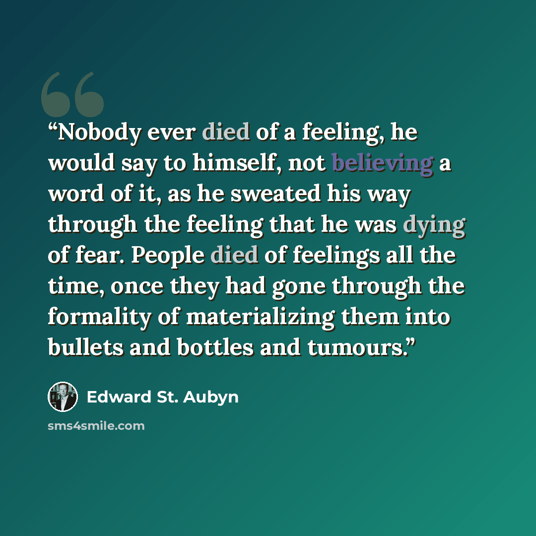 “Nobody ever died of a feeling, he would say to himself, not believing a word of it, as he sweated his way through the feeling that he was dying of fear. People died of feelings all the time, once they had gone through the formality of materializing them into bullets and bottles and tumours.” quote by Edward St. Aubyn