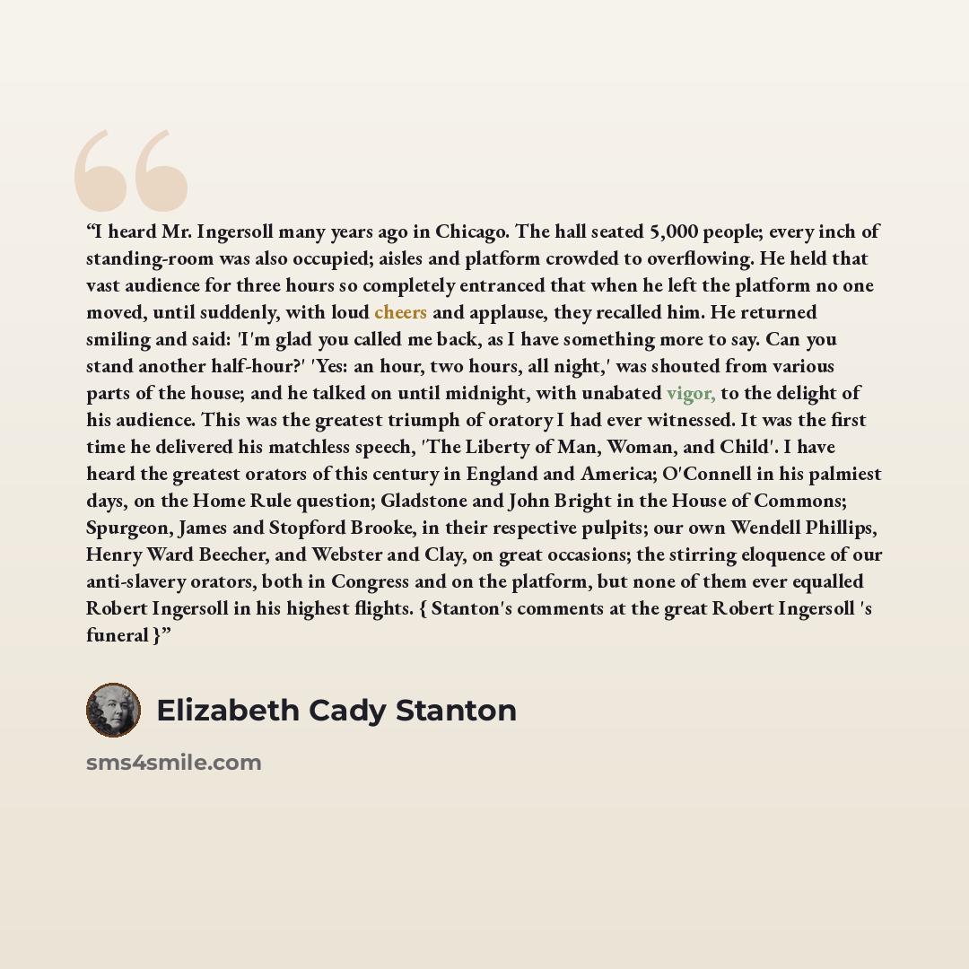 “I heard Mr. Ingersoll many years ago in Chicago. The hall seated 5,000 people; every inch of standing-room was also occupied; aisles and platform crowded to overflowing. He held that vast audience for three hours so completely entranced that when he left the platform no one moved, until suddenly…” quote by Elizabeth Cady Stanton