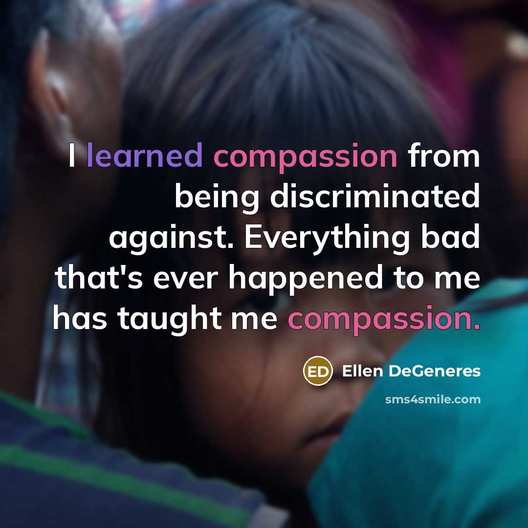 “I learned compassion from being discriminated against. Everything bad that's ever happened to me has taught me compassion.” quote by Ellen DeGeneres