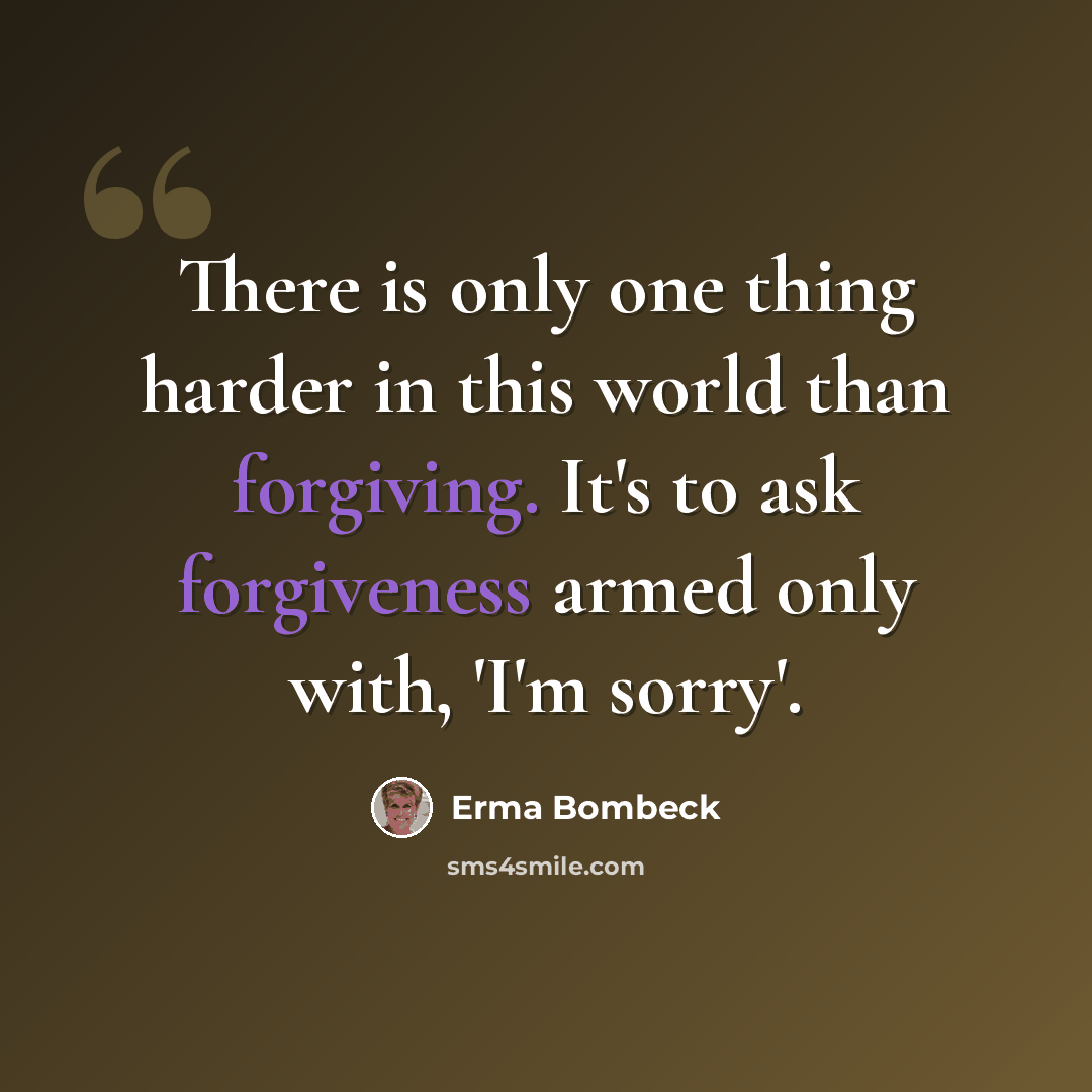 “There is only one thing harder in this world than forgiving. It's to ask forgiveness armed only with, 'I'm sorry'.” quote by Erma Bombeck
