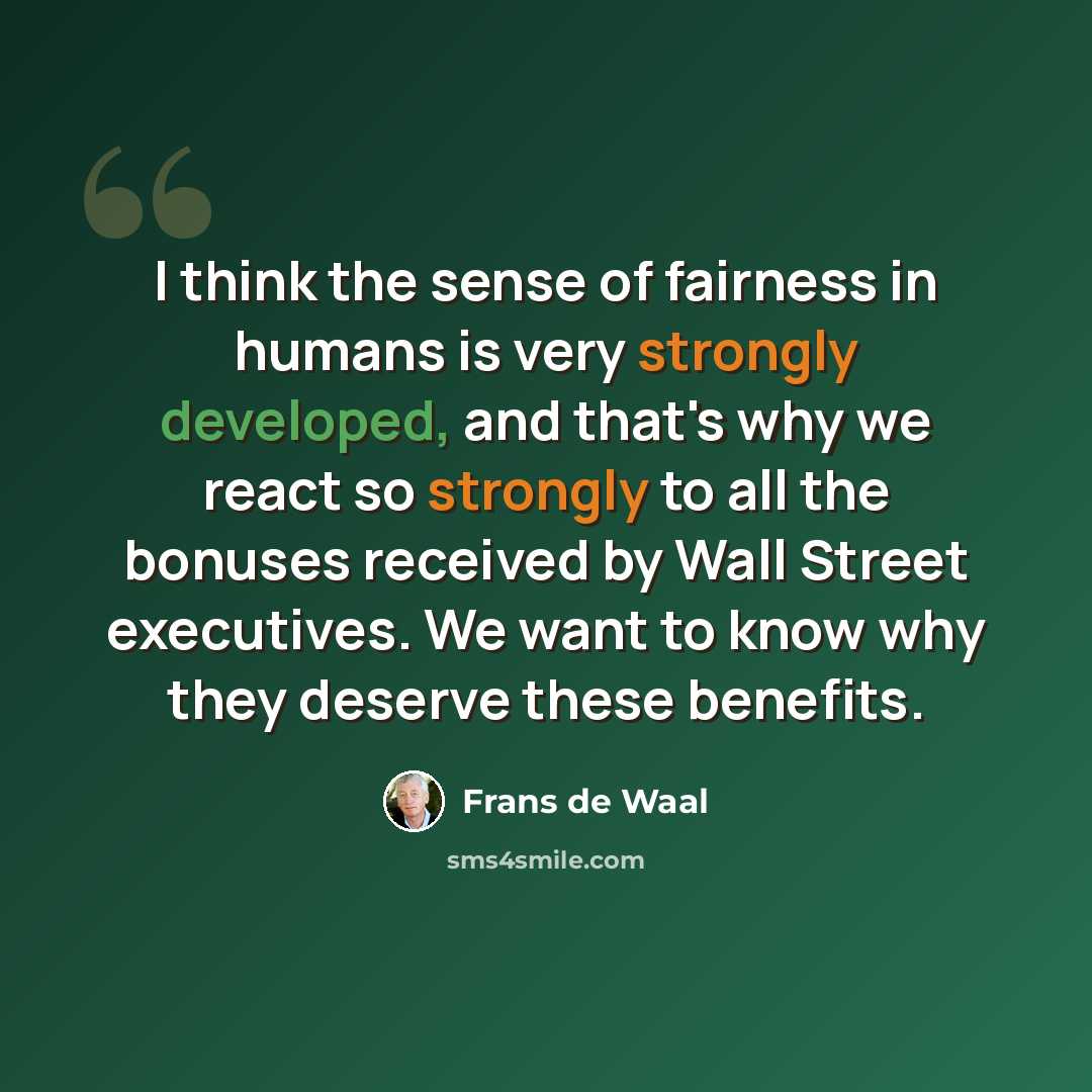 “I think the sense of fairness in humans is very strongly developed, and that's why we react so strongly to all the bonuses received by Wall Street executives. We want to know why they deserve these benefits.” quote by Frans de Waal