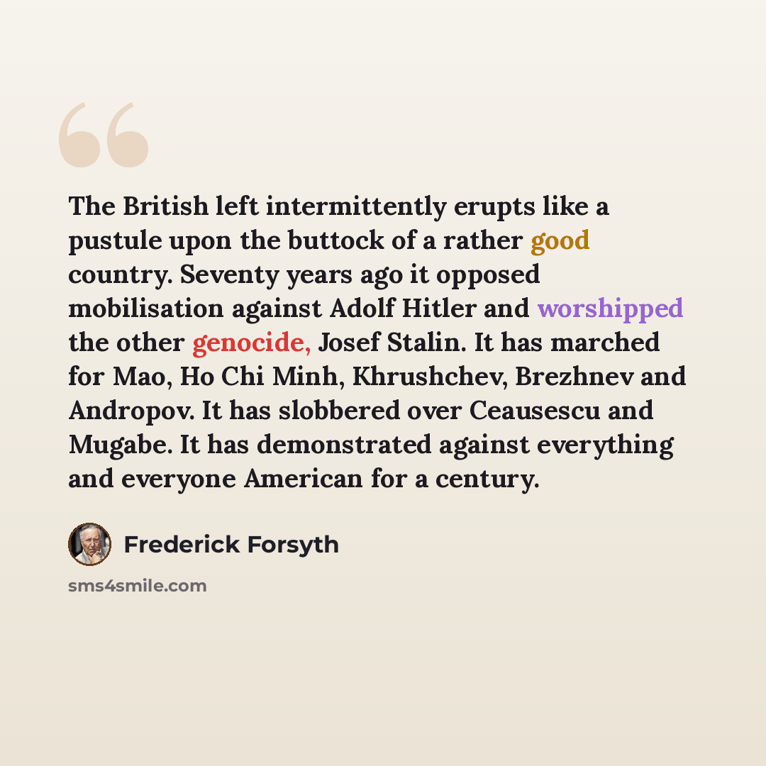 “The British left intermittently erupts like a pustule upon the buttock of a rather good country. Seventy years ago it opposed mobilisation against Adolf Hitler and worshipped the other genocide, Josef Stalin. It has marched for Mao, Ho Chi Minh, Khrushchev, Brezhnev and Andropov. It has slobbered…” quote by Frederick Forsyth