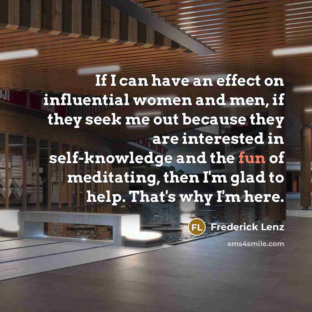 “If I can have an effect on influential women and men, if they seek me out because they are interested in self-knowledge and the fun of meditating, then I'm glad to help. That's why I'm here.” quote by Frederick Lenz