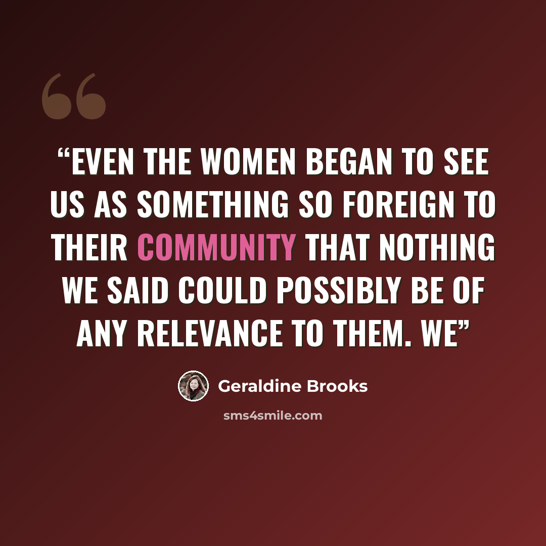“Even the women began to see us as something so foreign to their community that nothing we said could possibly be of any relevance to them. We” quote by Geraldine Brooks
