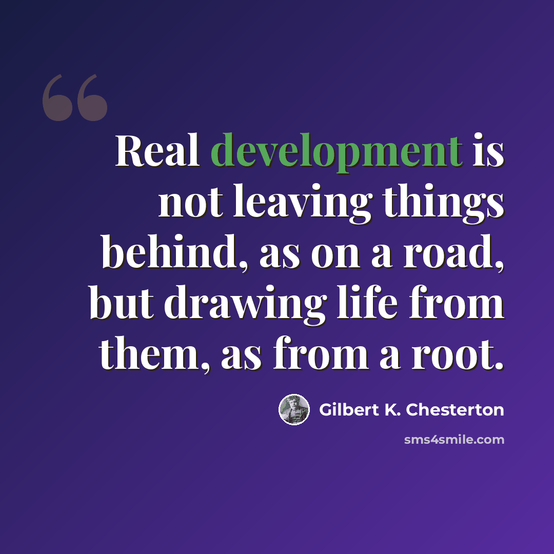 “Real development is not leaving things behind, as on a road, but drawing life from them, as from a root.” quote by Gilbert K. Chesterton