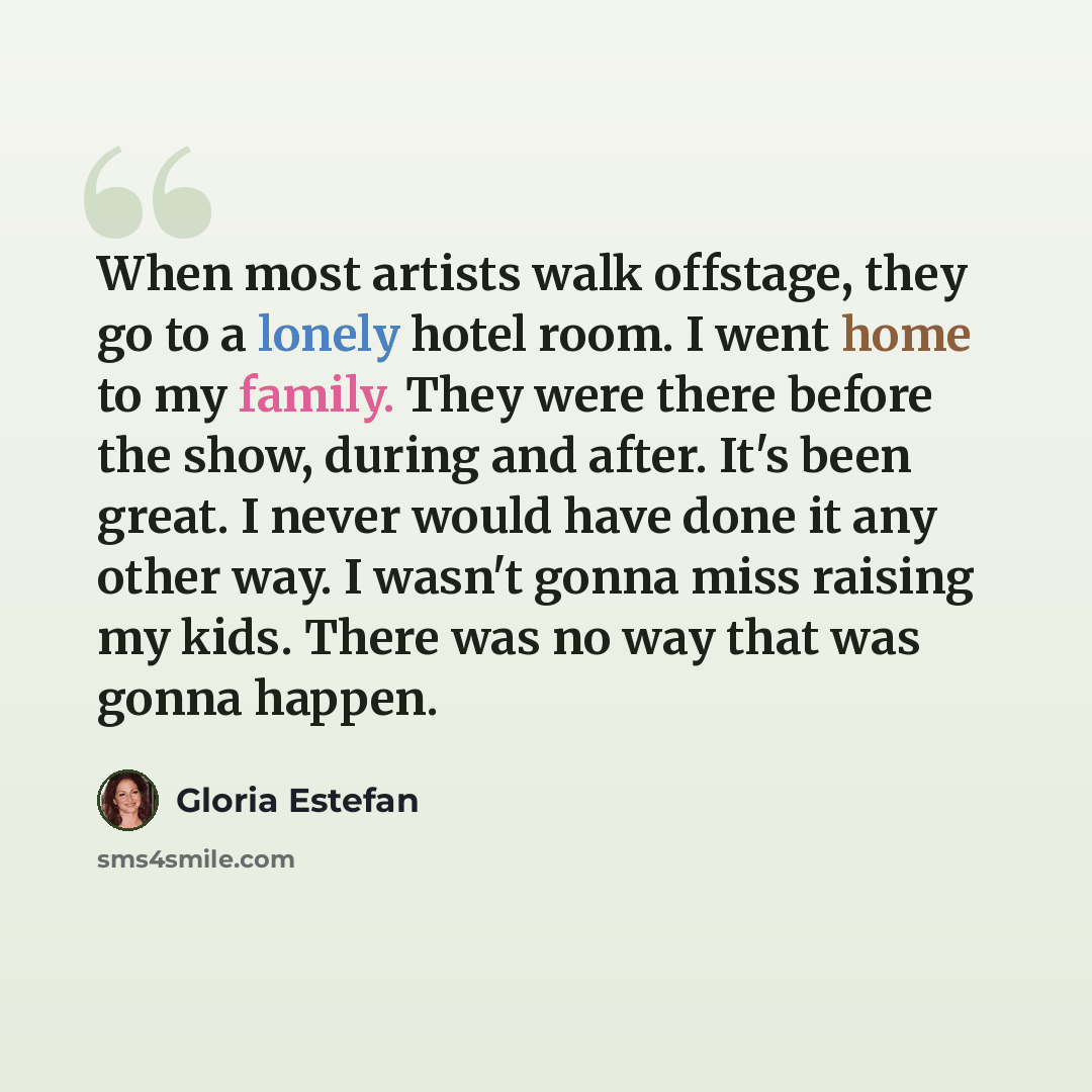 “When most artists walk offstage, they go to a lonely hotel room. I went home to my family. They were there before the show, during and after. It's been great. I never would have done it any other way. I wasn't gonna miss raising my kids. There was no way that was gonna happen.” quote by Gloria Estefan
