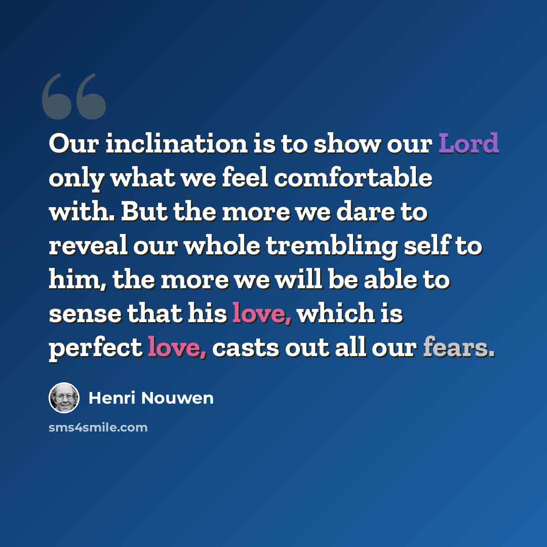 “Our inclination is to show our Lord only what we feel comfortable with. But the more we dare to reveal our whole trembling self to him, the more we will be able to sense that his love, which is perfect love, casts out all our fears.” quote by Henri Nouwen