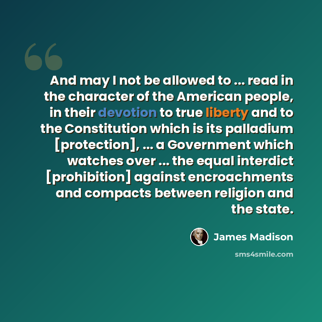 “And may I not be allowed to ... read in the character of the American people, in their devotion to true liberty and to the Constitution which is its palladium [protection], ... a Government which watches over ... the equal interdict [prohibition] against encroachments and compacts between religion…” quote by James Madison