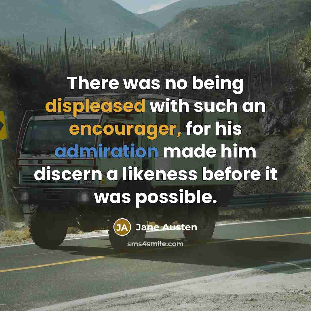 “There was no being displeased with such an encourager, for his admiration made him discern a likeness before it was possible.” quote by Jane Austen