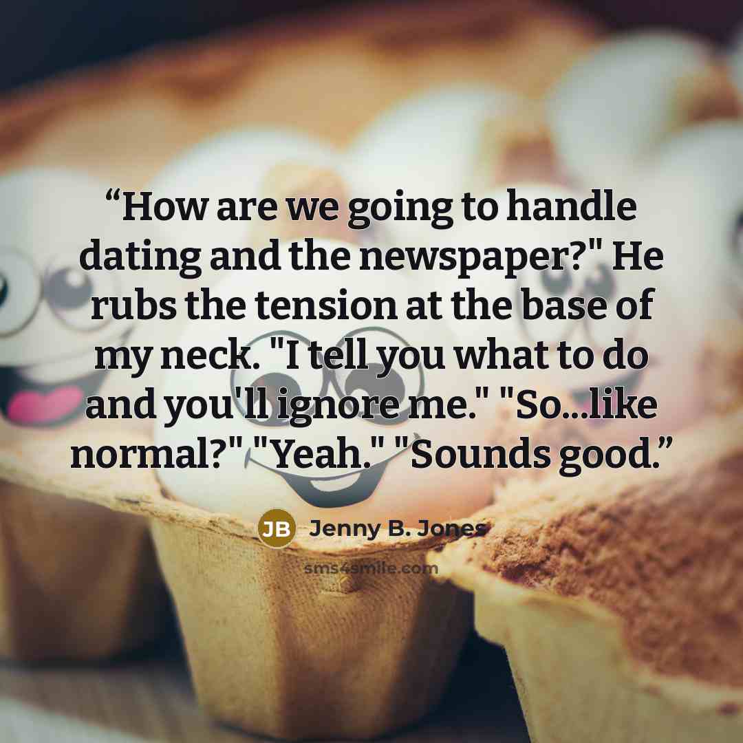 “How are we going to handle dating and the newspaper?" He rubs the tension at the base of my neck. "I tell you what to do and you'll ignore me." "So...like normal?" "Yeah." "Sounds good.” quote by Jenny B. Jones