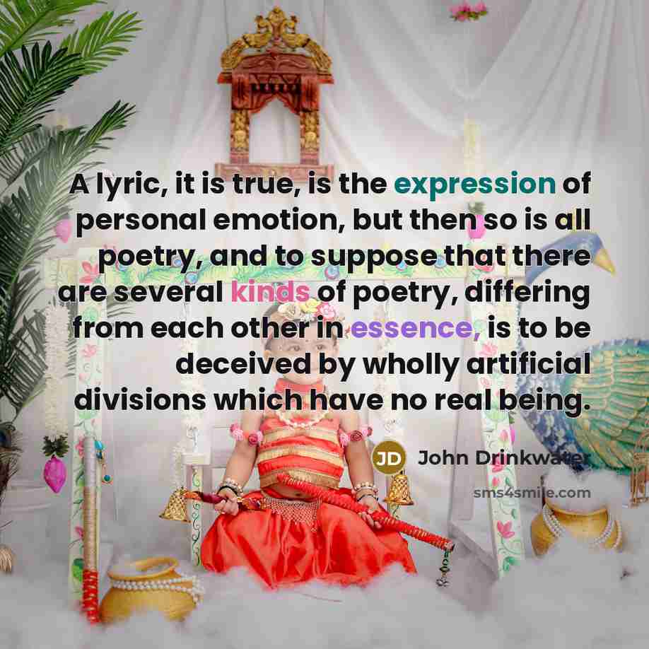 “A lyric, it is true, is the expression of personal emotion, but then so is all poetry, and to suppose that there are several kinds of poetry, differing from each other in essence, is to be deceived by wholly artificial divisions which have no real being.” quote by John Drinkwater