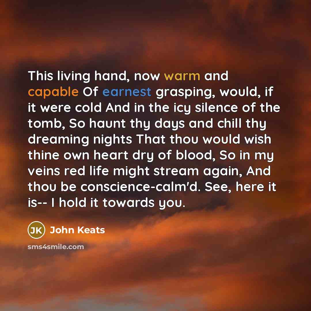 “This living hand, now warm and capable Of earnest grasping, would, if it were cold And in the icy silence of the tomb, So haunt thy days and chill thy dreaming nights That thou would wish thine own heart dry of blood, So in my veins red life might stream again, And thou be conscience-calm'd. See…” quote by John Keats